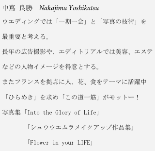 中嶌 良勝　Nakajima Yoshikatsu
ウエディングでは「一期一会」と「写真の技術」を

最重要と考える。

長年の広告撮影や、エディトリアルでは美容、エステ

などの人物イメージを得意とする。

またフランスを拠点に人、花、食をテーマに活躍中

「ひらめき」を求め「この道一筋」がモットー！

写真集「Into the Glory of Life」

       「シュウウエムラメイクアップ作品集」

       「Flower in your LIFE」