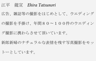 江平　龍宣　Ehira Tatsunori
広告、雑誌等の撮影をはじめとして、ウエディング

の撮影を手掛け、年間８０〜１００件のウエディン

グ撮影に携わらさせて頂いています。

新郎新婦のナチュラルな表情を残す写真撮影をモッ

トーとしています。