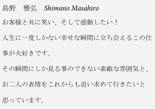 島野　雅弘　Shimano Masahiro
お客様と共に笑い、そして感動したい！

人生に一度しかない幸せな瞬間に立ち会えるこの仕

事が大好きです。

その瞬間にしか見る事のできない素敵な雰囲気と、

お二人の表情をこれからも追い求めて行きたいと

思っています。